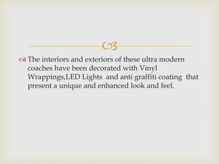 
 The interiors and exteriors of these ultra modern
coaches have been decorated with Vinyl
Wrappings,LED Lights and anti graffiti coating that
present a unique and enhanced look and feel.
 