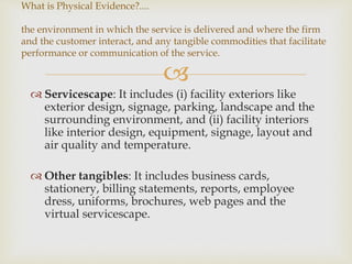
 Servicescape: It includes (i) facility exteriors like
exterior design, signage, parking, landscape and the
surrounding environment, and (ii) facility interiors
like interior design, equipment, signage, layout and
air quality and temperature.
 Other tangibles: It includes business cards,
stationery, billing statements, reports, employee
dress, uniforms, brochures, web pages and the
virtual servicescape.
What is Physical Evidence?....
the environment in which the service is delivered and where the firm
and the customer interact, and any tangible commodities that facilitate
performance or communication of the service.
 