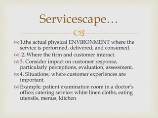 
 1.the actual physical ENVIRONMENT where the
service is performed, delivered, and consumed.
 2. Where the firm and customer interact.
 3. Consider impact on customer response,
particularly perceptions, evaluation, assessment.
 4. Situations, where customer experiences are
important.
 Example: patient examination room in a doctor’s
office; catering service: white linen cloths, eating
utensils, menus, kitchen
Servicescape…
 