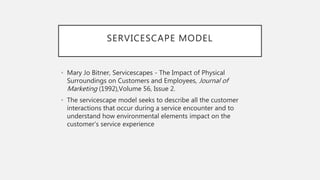 SERVICESCAPE MODEL
• Mary Jo Bitner, Servicescapes - The Impact of Physical
Surroundings on Customers and Employees, Journal of
Marketing (1992),Volume 56, Issue 2.
• The servicescape model seeks to describe all the customer
interactions that occur during a service encounter and to
understand how environmental elements impact on the
customer's service experience
 