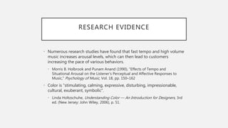 RESEARCH EVIDENCE
• Numerous research studies have found that fast tempo and high volume
music increases arousal levels, which can then lead to customers
increasing the pace of various behaviors.
• Morris B. Holbrook and Punam Anand (1990), “Effects of Tempo and
Situational Arousal on the Listener’s Perceptual and Affective Responses to
Music,” Psychology of Music, Vol. 18, pp. 150–162
• Color is “stimulating, calming, expressive, disturbing, impressionable,
cultural, exuberant, symbolic”.
• Linda Holtzschuhe, Understanding Color — An Introduction for Designers, 3rd
ed. (New Jersey: John Wiley, 2006), p. 51.
 