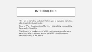 INTRODUCTION
• 4P’s - set of marketing tools that the firm uses to pursue its marketing
objectives in the target market
• Need of 7P’s – Characteristics of Services – Intangibility, inseparability,
Perishability, Variability
• The elements of 'marketing mix' which customers can actually see or
experience when they use a service, and which contribute to the
perceived quality of the service.
 