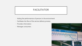 FACILITATOR
• Aiding the performances of persons in the environment
• Facilitates the flow of the service delivery process
• Provides information
• Manages consumers
 
