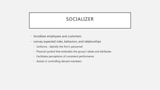 SOCIALIZER
• Socializes employees and customers
• convey expected roles, behaviors, and relationships
• Uniforms - Identify the firm’s personnel
• Physical symbol that embodies the group’s ideals and attributes
• Facilitates perceptions of consistent performance
• Assists in controlling deviant members
 