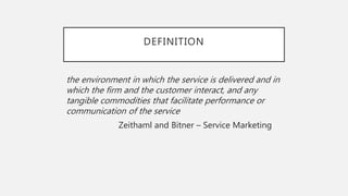 DEFINITION
the environment in which the service is delivered and in
which the firm and the customer interact, and any
tangible commodities that facilitate performance or
communication of the service
Zeithaml and Bitner – Service Marketing
 