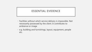 ESSENTIAL EVIDENCE
• Facilities without which service delivery is impossible. Not
necessarily possessed by the client. It contributes to
ambience or image
• e.g. building and furnishings, layout, equipment, people
etc.
 