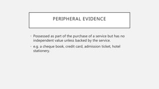 PERIPHERAL EVIDENCE
• Possessed as part of the purchase of a service but has no
independent value unless backed by the service.
• e.g. a cheque book, credit card, admission ticket, hotel
stationery.
 