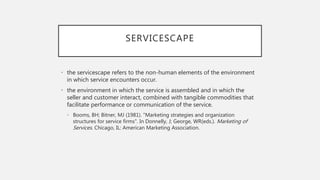SERVICESCAPE
• the servicescape refers to the non-human elements of the environment
in which service encounters occur.
• the environment in which the service is assembled and in which the
seller and customer interact, combined with tangible commodities that
facilitate performance or communication of the service.
• Booms, BH; Bitner, MJ (1981). "Marketing strategies and organization
structures for service firms". In Donnelly, J; George, WR(eds.). Marketing of
Services. Chicago, IL: American Marketing Association.
 