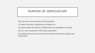 PURPOSE OF SERVICESCAPE
there are four main purposes of Servicescapes:
(1) shape customers’ experiences and behaviors
(2) signal quality and position, differentiate and strengthen the brand
(3) be a core component of the value proposition
(4) facilitate the service encounter and enhance both service quality and
productivity
 