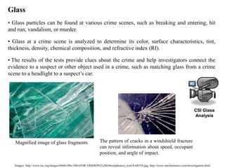 Images: http://www.rsc.org/images/b606109e-300-(FOR-TRIDION)%20(iStockphotos)_tcm18-68354.jpg, http://www.mtcforensics.com/investigation.html
Glass
• Glass particles can be found at various crime scenes, such as breaking and entering, hit
and run, vandalism, or murder.
• Glass at a crime scene is analyzed to determine its color, surface characteristics, tint,
thickness, density, chemical composition, and refractive index (RI).
• The results of the tests provide clues about the crime and help investigators connect the
evidence to a suspect or other object used in a crime, such as matching glass from a crime
scene to a headlight to a suspect’s car.
The pattern of cracks in a windshield fracture
can reveal information about speed, occupant
position, and angle of impact.
Magnified image of glass fragments
CSI Glass
Analysis
 