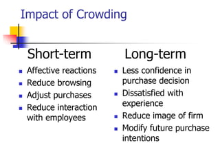 Impact of Crowding
 Affective reactions
 Reduce browsing
 Adjust purchases
 Reduce interaction
with employees
 Less confidence in
purchase decision
 Dissatisfied with
experience
 Reduce image of firm
 Modify future purchase
intentions
Short-term Long-term
 
