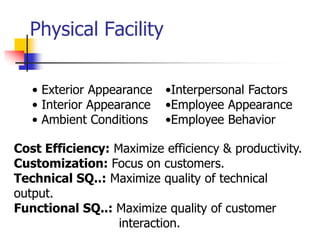 Physical Facility
• Exterior Appearance
• Interior Appearance
• Ambient Conditions
•Interpersonal Factors
•Employee Appearance
•Employee Behavior
Cost Efficiency: Maximize efficiency & productivity.
Customization: Focus on customers.
Technical SQ..: Maximize quality of technical
output.
Functional SQ..: Maximize quality of customer
interaction.
 