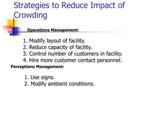Strategies to Reduce Impact of
Crowding
Operations Management:
1. Modify layout of facility.
2. Reduce capacity of facility.
3. Control number of customers in facility.
4. Hire more customer contact personnel.
Perceptions Management:
1. Use signs.
2. Modify ambient conditions.
 