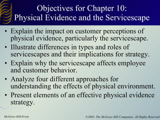 Objectives for Chapter 10: Physical Evidence and the Servicescape Explain the impact on customer perceptions of physical evidence, particularly the servicescape. Illustrate differences in types and roles of servicescapes and their implications for strategy. Explain why the servicescape affects employee and customer behavior. Analyze four different approaches for understanding the effects of physical environment. Present elements of an effective physical evidence strategy. 