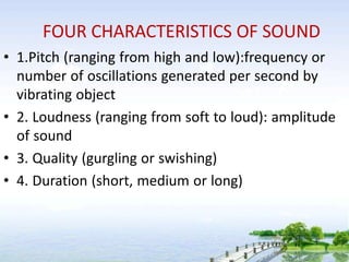 FOUR CHARACTERISTICS OF SOUND
• 1.Pitch (ranging from high and low):frequency or
number of oscillations generated per second by
vibrating object
• 2. Loudness (ranging from soft to loud): amplitude
of sound
• 3. Quality (gurgling or swishing)
• 4. Duration (short, medium or long)
 