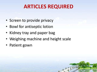 ARTICLES REQUIRED
• Screen to provide privacy
• Bowl for antiseptic lotion
• Kidney tray and paper bag
• Weighing machine and height scale
• Patient gown
 