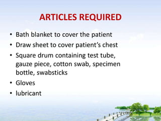 ARTICLES REQUIRED
• Bath blanket to cover the patient
• Draw sheet to cover patient’s chest
• Square drum containing test tube,
gauze piece, cotton swab, specimen
bottle, swabsticks
• Gloves
• lubricant
 