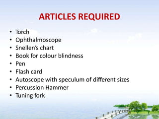 ARTICLES REQUIRED
• Torch
• Ophthalmoscope
• Snellen’s chart
• Book for colour blindness
• Pen
• Flash card
• Autoscope with speculum of different sizes
• Percussion Hammer
• Tuning fork
 