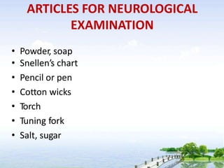 ARTICLES FOR NEUROLOGICAL
EXAMINATION
• Powder, soap
• Snellen’s chart
• Pencil or pen
• Cotton wicks
• Torch
• Tuning fork
• Salt, sugar
 