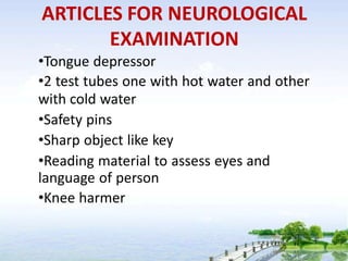ARTICLES FOR NEUROLOGICAL
EXAMINATION
•Tongue depressor
•2 test tubes one with hot water and other
with cold water
•Safety pins
•Sharp object like key
•Reading material to assess eyes and
language of person
•Knee harmer
 