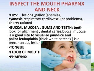 INSPECT THE MOUTH PHARYNX
AND NECK
•LIPS: lesions ,pallor (anemia),
cyanosis(respiratory cardiovascular problems),
cherry colored
•BUCCAL MUCOSA , GUMS AND TEETH: teeth
look for alignment , dental caries.buccal mucosa
is a good site to visualize jaundice and
pallor.leukoplakia (thick white patches ) is a
precancerous lesion.
•TONGUE
•FLOOR OF MOUTH
•PHARYNX:
 