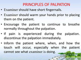 PRINCIPLES OF PALPATION
• Examiner should have short fingernails.
• Examiner should warm your hands prior to placing
them on the patient.
• Encourage the patient to continue to breathe
normally throughout the palpation.
• If pain is experienced during the palpation.
discontinue the palpation immediately.
• Inform the patient where, when, and how the
touch will occur, especially when the patient
cannot see what examiner is doing.
 