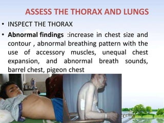 ASSESS THE THORAX AND LUNGS
• INSPECT THE THORAX
• Abnormal findings :increase in chest size and
contour , abnormal breathing pattern with the
use of accessory muscles, unequal chest
expansion, and abnormal breath sounds,
barrel chest, pigeon chest
 