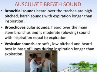 AUSCULATE BREATH SOUND
• Bronchial sounds heard over the trachea are high –
pitched, harsh sounds with expiration longer than
inspiration .
• Bronchovesicular sounds: heard over the main
stem bronchus and is moderate (blowing) sound
with inspiration equal to expiration.
• Vesicular sounds are soft , low pitched and heard
best in base of lungs during inspiration longer than
expiration.
 