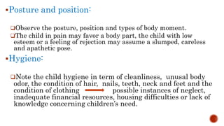 Posture and position:
Observe the posture, position and types of body moment.
The child in pain may favor a body part, the child with low
esteem or a feeling of rejection may assume a slumped, careless
and apathetic pose.
Hygiene:
Note the child hygiene in term of cleanliness, unusal body
odor, the condition of hair, nails, teeth, neck and feet and the
condition of clothing possible instances of neglect,
inadequate financial resources, housing difficulties or lack of
knowledge concerning children’s need.
 