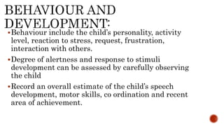 Behaviour include the child’s personality, activity
level, reaction to stress, request, frustration,
interaction with others.
Degree of alertness and response to stimuli
development can be assessed by carefully observing
the child
Record an overall estimate of the child’s speech
development, motor skills, co ordination and recent
area of achievement.
 