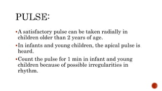 A satisfactory pulse can be taken radially in
children older than 2 years of age.
In infants and young children, the apical pulse is
heard.
Count the pulse for 1 min in infant and young
children because of possible irregularities in
rhythm.
 