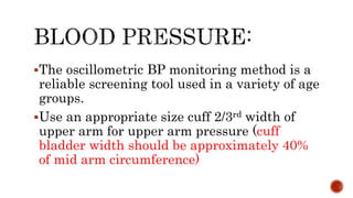 The oscillometric BP monitoring method is a
reliable screening tool used in a variety of age
groups.
Use an appropriate size cuff 2/3rd width of
upper arm for upper arm pressure (cuff
bladder width should be approximately 40%
of mid arm circumference)
 