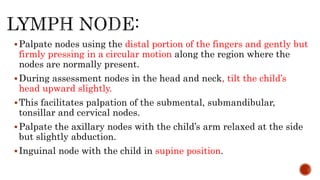 Palpate nodes using the distal portion of the fingers and gently but
firmly pressing in a circular motion along the region where the
nodes are normally present.
During assessment nodes in the head and neck, tilt the child’s
head upward slightly.
This facilitates palpation of the submental, submandibular,
tonsillar and cervical nodes.
Palpate the axillary nodes with the child’s arm relaxed at the side
but slightly abduction.
Inguinal node with the child in supine position.
 