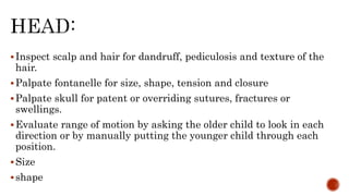 Inspect scalp and hair for dandruff, pediculosis and texture of the
hair.
Palpate fontanelle for size, shape, tension and closure
Palpate skull for patent or overriding sutures, fractures or
swellings.
Evaluate range of motion by asking the older child to look in each
direction or by manually putting the younger child through each
position.
Size
shape
 