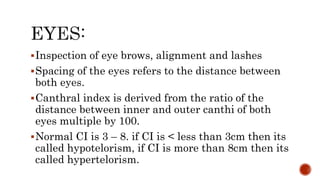 Inspection of eye brows, alignment and lashes
Spacing of the eyes refers to the distance between
both eyes.
Canthral index is derived from the ratio of the
distance between inner and outer canthi of both
eyes multiple by 100.
Normal CI is 3 – 8. if CI is < less than 3cm then its
called hypotelorism, if CI is more than 8cm then its
called hypertelorism.
 