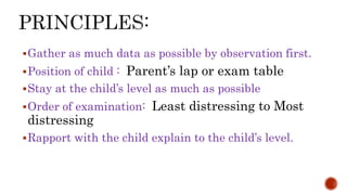 Gather as much data as possible by observation first.
Position of child : Parent’s lap or exam table
Stay at the child’s level as much as possible
Order of examination: Least distressing to Most
distressing
Rapport with the child explain to the child’s level.
 