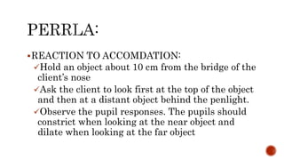 REACTION TO ACCOMDATION:
Hold an object about 10 cm from the bridge of the
client’s nose
Ask the client to look first at the top of the object
and then at a distant object behind the penlight.
Observe the pupil responses. The pupils should
constrict when looking at the near object and
dilate when looking at the far object
 