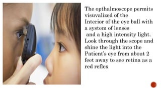 The opthalmoscope permits
visuvalized of the
Interior of the eye ball with
a system of lenses
and a high intensity light.
Look through the scope and
shine the light into the
Patient’s eye from about 2
feet away to see retina as a
red reflex
 