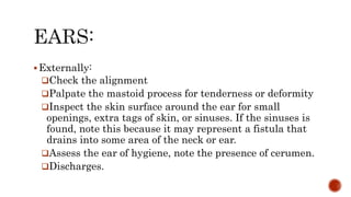 Externally:
Check the alignment
Palpate the mastoid process for tenderness or deformity
Inspect the skin surface around the ear for small
openings, extra tags of skin, or sinuses. If the sinuses is
found, note this because it may represent a fistula that
drains into some area of the neck or ear.
Assess the ear of hygiene, note the presence of cerumen.
Discharges.
 