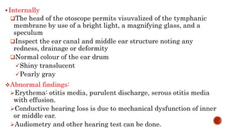 Internally
The head of the otoscope permits visuvalized of the tymphanic
membrane by use of a bright light, a magnifying glass, and a
speculum
Inspect the ear canal and middle ear structure noting any
redness, drainage or deformity
Normal colour of the ear drum
Shiny translucent
Pearly gray
Abnormal findings:
Erythema: otitis media, purulent discharge, serous otitis media
with effusion.
Conductive hearing loss is due to mechanical dysfunction of inner
or middle ear.
Audiometry and other hearing test can be done.
 
