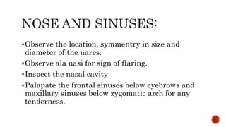 Observe the location, symmentry in size and
diameter of the nares.
Observe ala nasi for sign of flaring.
Inspect the nasal cavity
Palapate the frontal sinuses below eyebrows and
maxillary sinuses below zygomatic arch for any
tenderness.
 