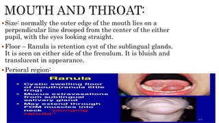Size: normally the outer edge of the mouth lies on a
perpendicular line drooped from the center of the either
pupil, with the eyes looking straight.
Floor – Ranula is retention cyst of the sublingual glands.
It is seen on either side of the frenulum. It is bluish and
translucent in appearance.
Perioral region:
 