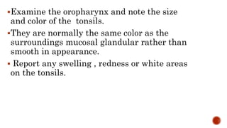 Examine the oropharynx and note the size
and color of the tonsils.
They are normally the same color as the
surroundings mucosal glandular rather than
smooth in appearance.
 Report any swelling , redness or white areas
on the tonsils.
 