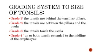 Grade 1: the tonsils are behind the tonsillar pillars.
Grade 2: the tonsils are between the pillars and the
uvula
Grade 3: the tonsils touch the uvula
Grade 4 : on or both tonsils extended to the midline
of the oropharynx.
 