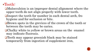 Teeth:
Malocculsion is an improper dental alignment where the
upper teeth do not align properly with lower teeth.
Inspect the teeth for number in each dental arch, fro
hygiene and for occlusion or bite.
Brown spots in the grevices of the crown of the tooth or
between the teeth may be caries.
Chalky white to yellow or brown areas on the enamel
may indicate fluorosis.
Teeth may appear greenish black may be stained
temporarily from ingestion of supplement iron,
 