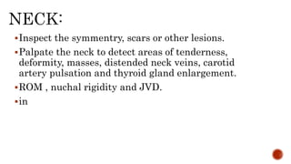 Inspect the symmentry, scars or other lesions.
Palpate the neck to detect areas of tenderness,
deformity, masses, distended neck veins, carotid
artery pulsation and thyroid gland enlargement.
ROM , nuchal rigidity and JVD.
in
 