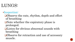 Inspection:
Observe the rate, rhythm, depth and effort
of breathing
Note whether the expiratory phase is
prolonged.
Listen for obvious abnormal sounds with
breathing
Observe for retraction and use of accessory
muscle.
 