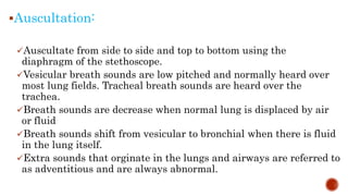 Auscultation:
Auscultate from side to side and top to bottom using the
diaphragm of the stethoscope.
Vesicular breath sounds are low pitched and normally heard over
most lung fields. Tracheal breath sounds are heard over the
trachea.
Breath sounds are decrease when normal lung is displaced by air
or fluid
Breath sounds shift from vesicular to bronchial when there is fluid
in the lung itself.
Extra sounds that orginate in the lungs and airways are referred to
as adventitious and are always abnormal.
 