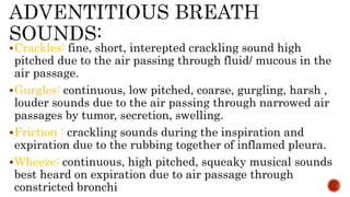 Crackles: fine, short, interepted crackling sound high
pitched due to the air passing through fluid/ mucous in the
air passage.
Gurgles: continuous, low pitched, coarse, gurgling, harsh ,
louder sounds due to the air passing through narrowed air
passages by tumor, secretion, swelling.
Friction : crackling sounds during the inspiration and
expiration due to the rubbing together of inflamed pleura.
Wheeze: continuous, high pitched, squeaky musical sounds
best heard on expiration due to air passage through
constricted bronchi
 