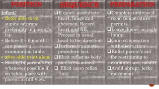 POSITION SEQUENCE PREPARATION
Infant:
• Befor able to sit
supine or prone
preferably in parent’s
lap.
• Before 4 – 6 month:
can place on
examination table.
• after able to sit alone:
• Sitting in parent’s lap
whenever possible if
on table, place with
parent in full view.
If quiet, auscultate
heart, lungs and
abdomen. Record
heart and RR.
Proceed in usual
head to toe direction.
Perform traumatic
procedure last.
Elicit reflex as body
part is examined.
 Elicit moro reflex
last.
Complete undress if
room temperature
permits.
Leave diaper on male
infant
Gain co operation
with distraction
Enlist parent’s aid
for restraining to
examine ears, mouth
Avoid abrupt, jerky
movement
 